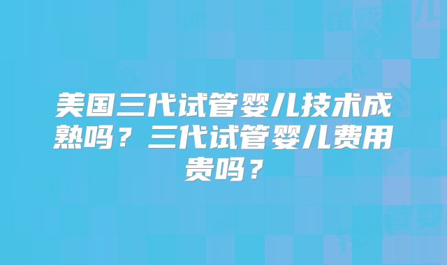 美国三代试管婴儿技术成熟吗？三代试管婴儿费用贵吗？