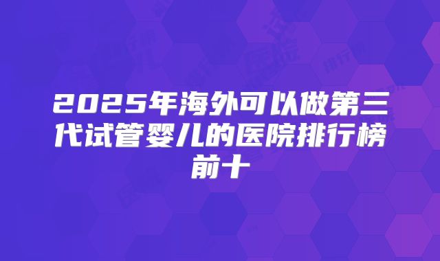 2025年海外可以做第三代试管婴儿的医院排行榜前十