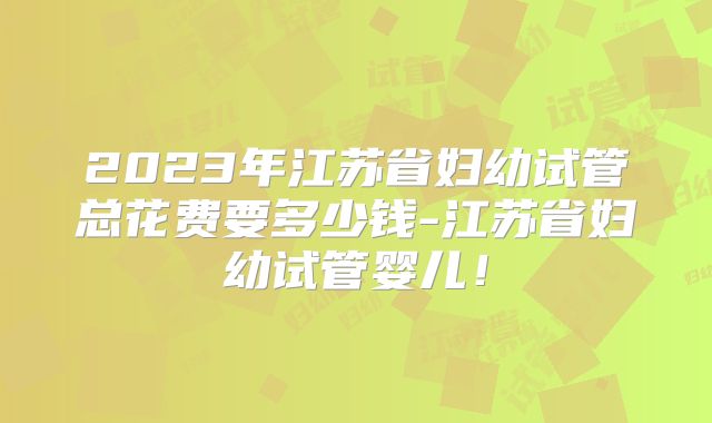 2023年江苏省妇幼试管总花费要多少钱-江苏省妇幼试管婴儿!