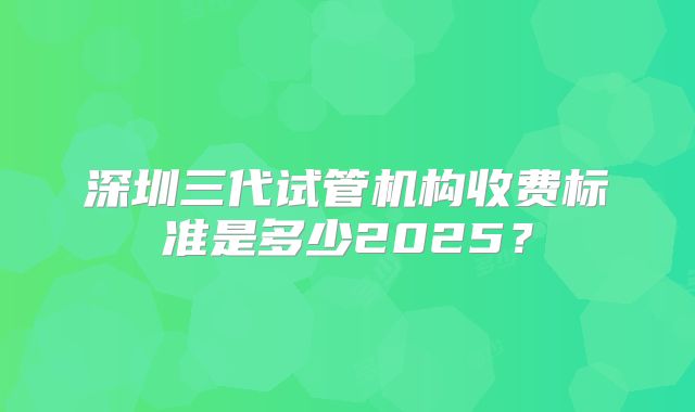 深圳三代试管机构收费标准是多少2025？
