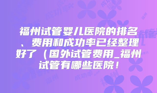 福州试管婴儿医院的排名、费用和成功率已经整理好了（国外试管费用_福州试管有哪些医院！
