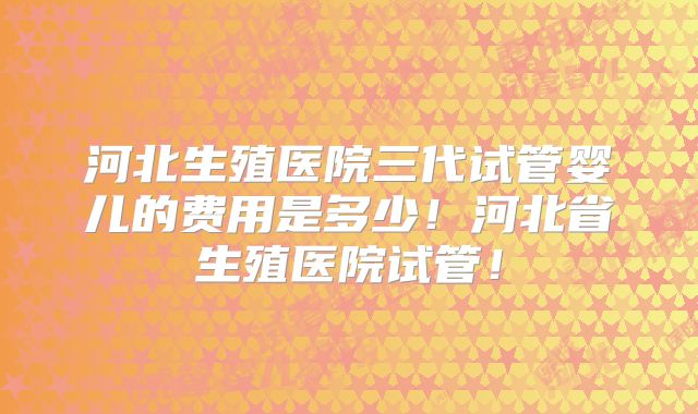 河北生殖医院三代试管婴儿的费用是多少!河北省生殖医院试管!