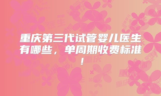 重庆第三代试管婴儿医生有哪些,单周期收费标准!