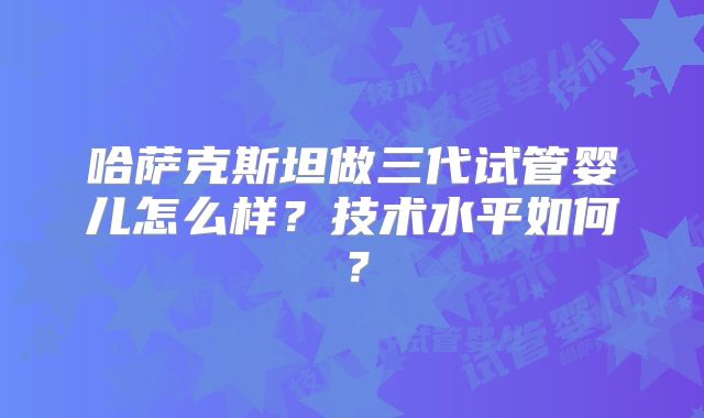 哈萨克斯坦做三代试管婴儿怎么样？技术水平如何？