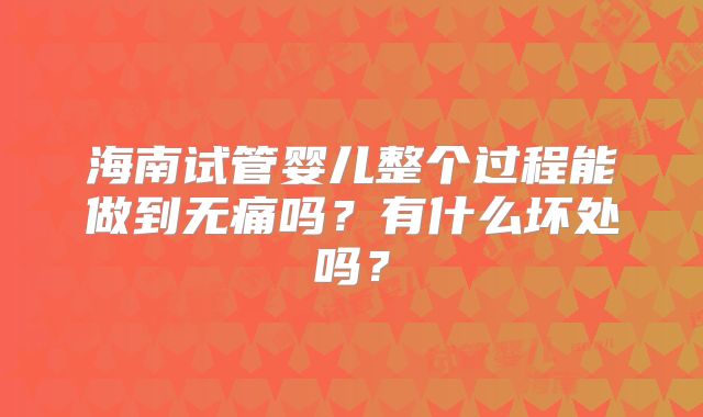 海南试管婴儿整个过程能做到无痛吗?有什么坏处吗?