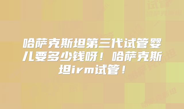 哈萨克斯坦第三代试管婴儿要多少钱呀!哈萨克斯坦irm试管!