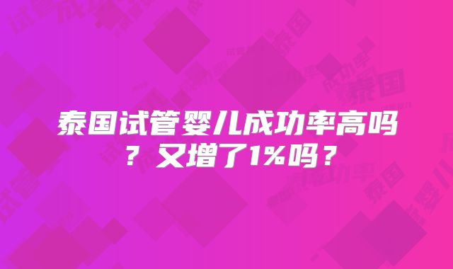 泰国试管婴儿成功率高吗?又增了1%吗?