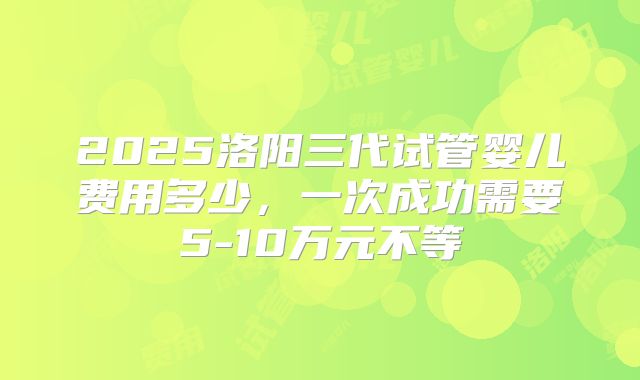 2025洛阳三代试管婴儿费用多少，一次成功需要5-10万元不等