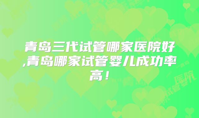 青岛三代试管哪家医院好,青岛哪家试管婴儿成功率高！