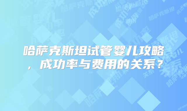 哈萨克斯坦试管婴儿攻略,成功率与费用的关系?
