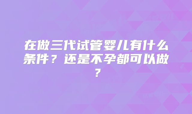 在做三代试管婴儿有什么条件？还是不孕都可以做？