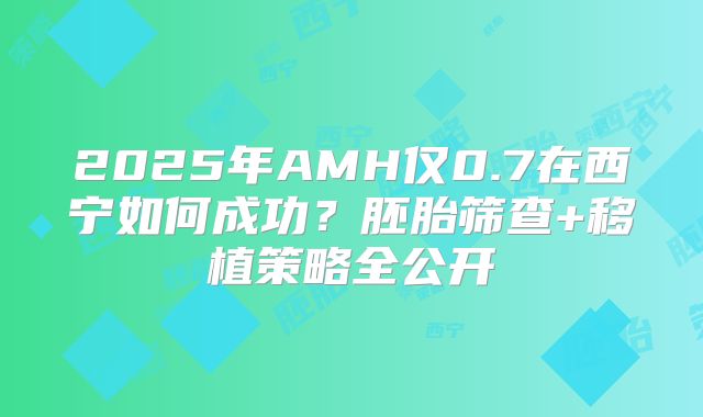 2025年AMH仅0.7在西宁如何成功？胚胎筛查+移植策略全公开