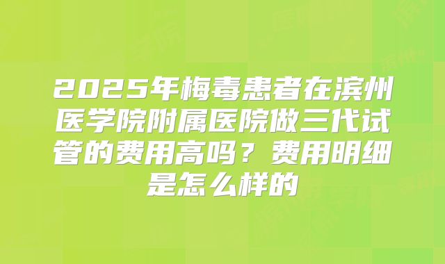 2025年梅毒患者在滨州医学院附属医院做三代试管的费用高吗?费用明细是怎么样的