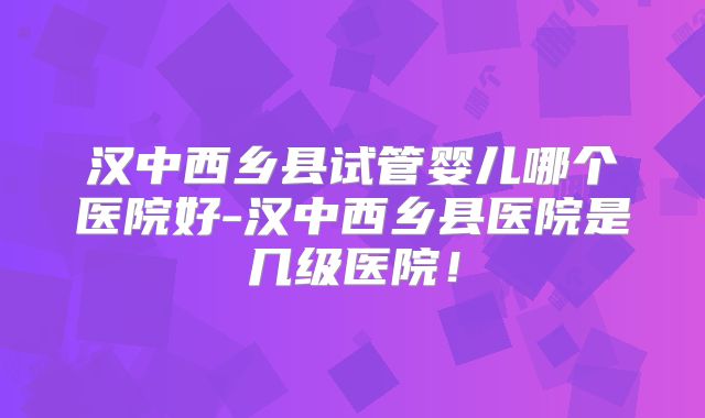 汉中西乡县试管婴儿哪个医院好-汉中西乡县医院是几级医院！