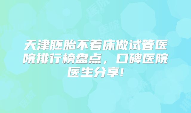 天津胚胎不着床做试管医院排行榜盘点，口碑医院医生分享!
