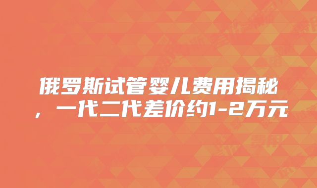 俄罗斯试管婴儿费用揭秘,一代二代差价约1-2万元