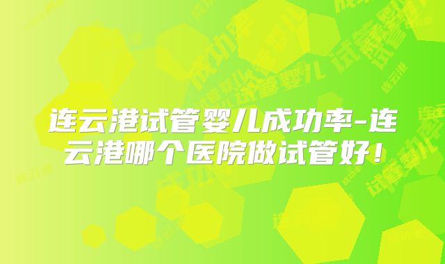 连云港试管婴儿成功率-连云港哪个医院做试管好!