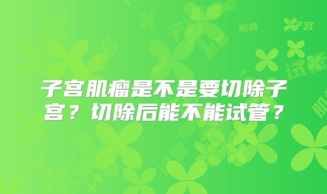 子宫肌瘤是不是要切除子宫?切除后能不能试管?