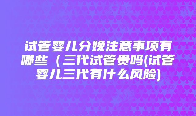 试管婴儿分娩注意事项有哪些（三代试管贵吗(试管婴儿三代有什么风险)