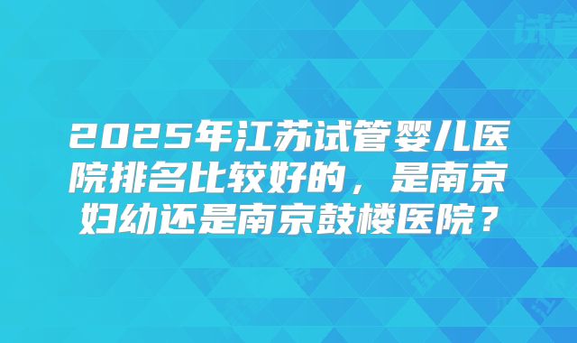 2025年江苏试管婴儿医院排名比较好的,是南京妇幼还是南京鼓楼医院?