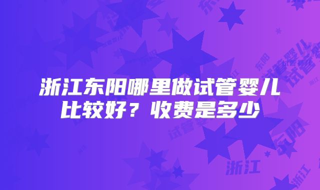 浙江东阳哪里做试管婴儿比较好？收费是多少