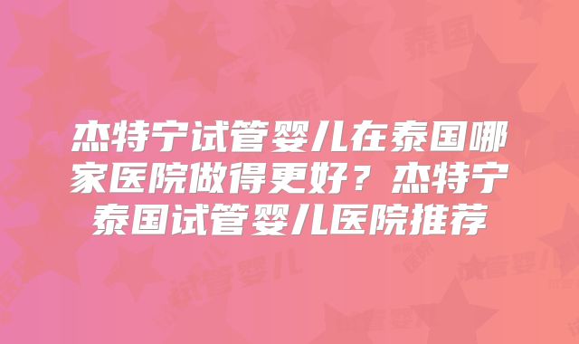 杰特宁试管婴儿在泰国哪家医院做得更好？杰特宁泰国试管婴儿医院推荐