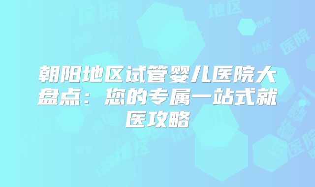 朝阳地区试管婴儿医院大盘点：您的专属一站式就医攻略