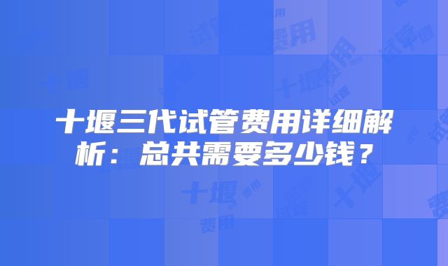 十堰三代试管费用详细解析：总共需要多少钱？