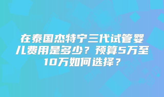 在泰国杰特宁三代试管婴儿费用是多少？预算5万至10万如何选择？