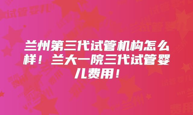 兰州第三代试管机构怎么样!兰大一院三代试管婴儿费用!
