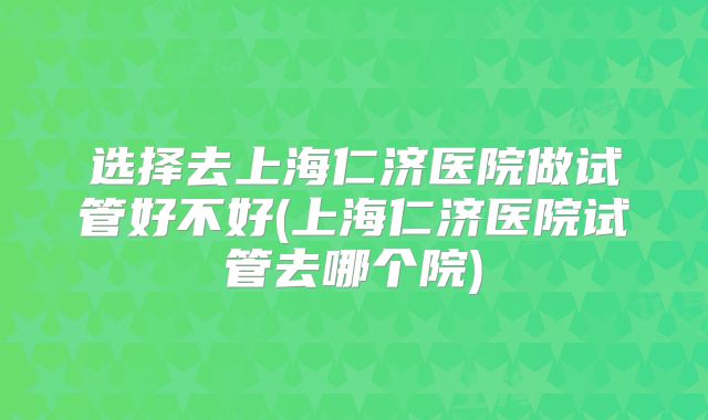 选择去上海仁济医院做试管好不好(上海仁济医院试管去哪个院)