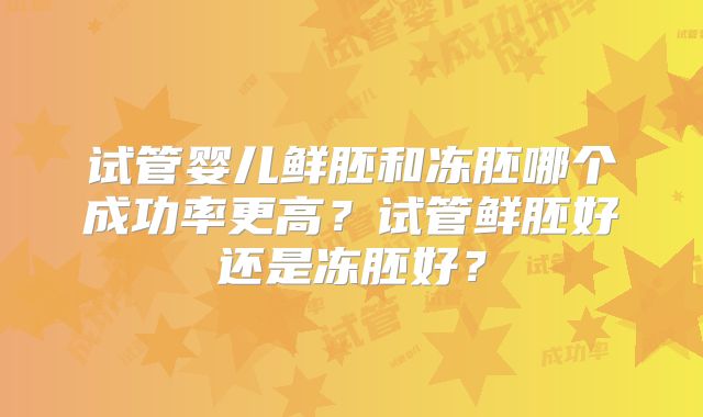 试管婴儿鲜胚和冻胚哪个成功率更高？试管鲜胚好还是冻胚好？