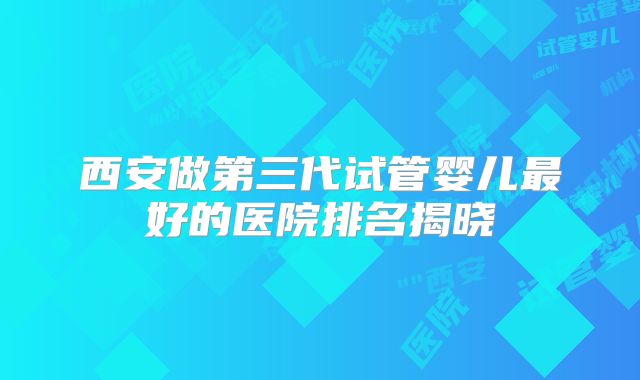 西安做第三代试管婴儿最好的医院排名揭晓