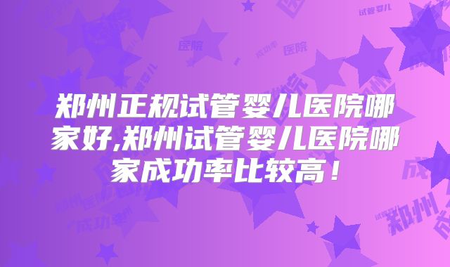 郑州正规试管婴儿医院哪家好,郑州试管婴儿医院哪家成功率比较高!