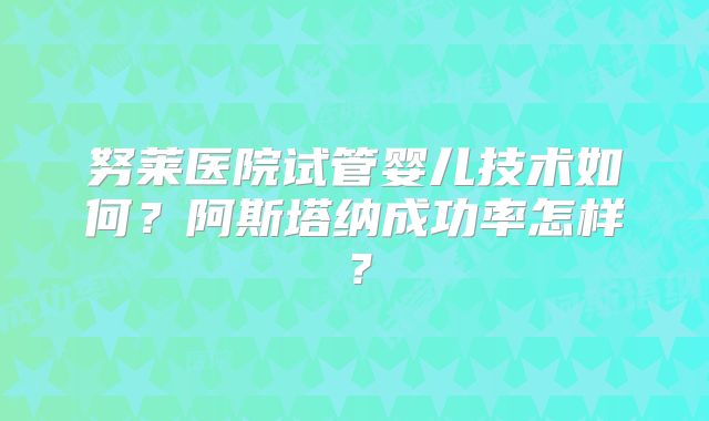 努莱医院试管婴儿技术如何？阿斯塔纳成功率怎样？