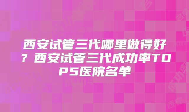 西安试管三代哪里做得好？西安试管三代成功率TOP5医院名单