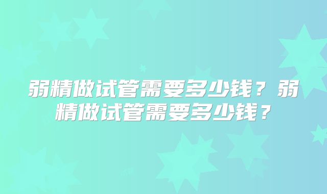 弱精做试管需要多少钱?弱精做试管需要多少钱?