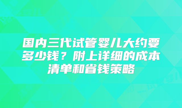 国内三代试管婴儿大约要多少钱?附上详细的成本清单和省钱策略