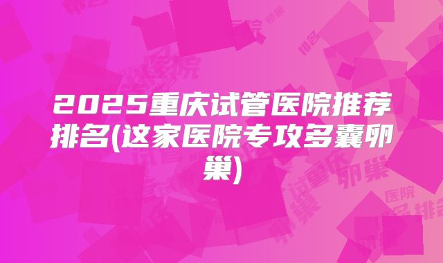 2025重庆试管医院推荐排名(这家医院专攻多囊卵巢)