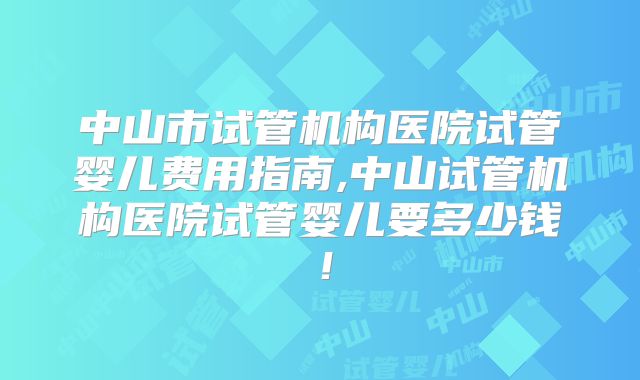 中山市试管机构医院试管婴儿费用指南,中山试管机构医院试管婴儿要多少钱!