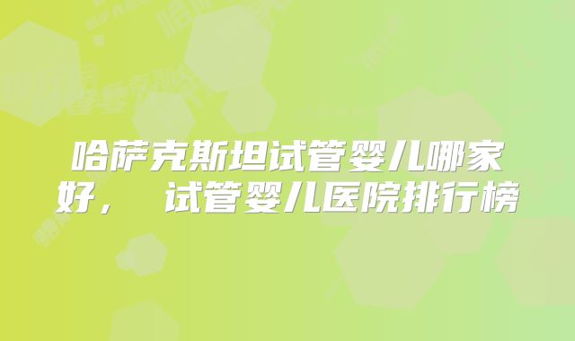 哈萨克斯坦试管婴儿哪家好， 试管婴儿医院排行榜