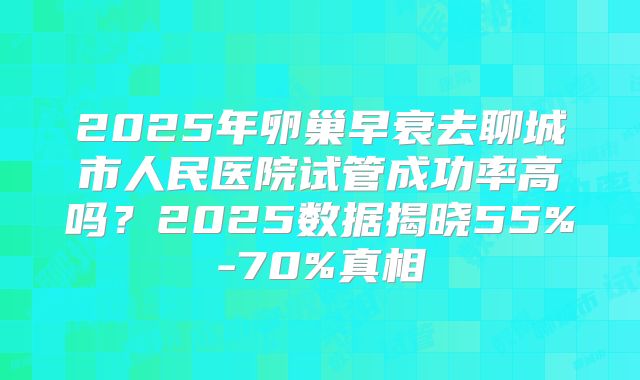 2025年卵巢早衰去聊城市人民医院试管成功率高吗？2025数据揭晓55%-70%真相
