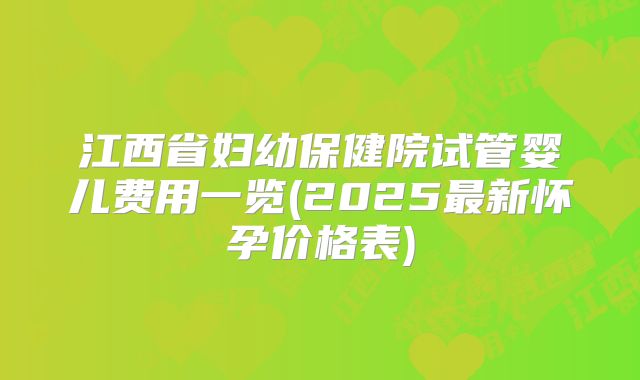 江西省妇幼保健院试管婴儿费用一览(2025最新怀孕价格表)