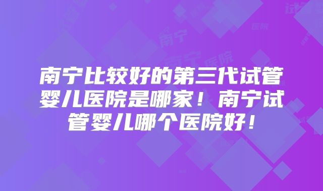 南宁比较好的第三代试管婴儿医院是哪家！南宁试管婴儿哪个医院好！