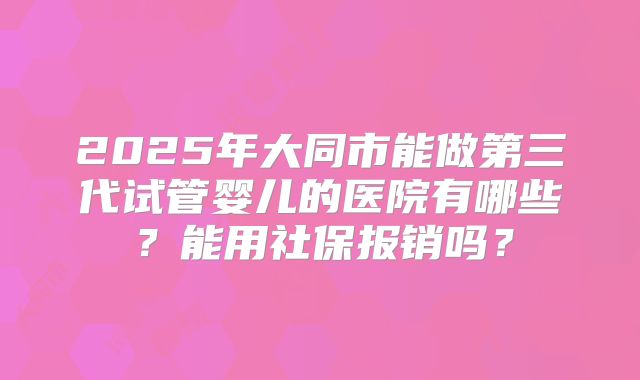 2025年大同市能做第三代试管婴儿的医院有哪些？能用社保报销吗？