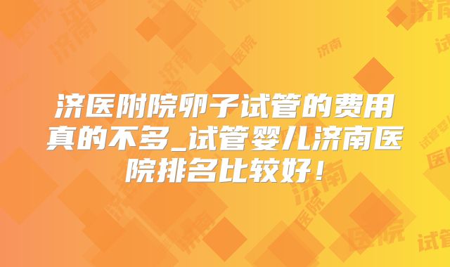 济医附院卵子试管的费用真的不多_试管婴儿济南医院排名比较好！
