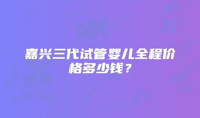 嘉兴三代试管婴儿全程价格多少钱？