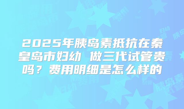 2025年胰岛素抵抗在秦皇岛市妇幼 做三代试管贵吗?费用明细是怎么样的