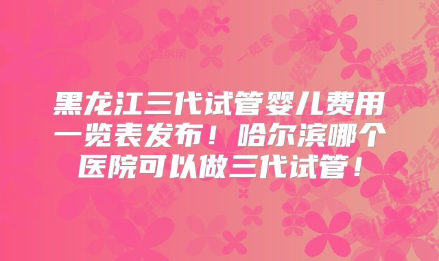 黑龙江三代试管婴儿费用一览表发布！哈尔滨哪个医院可以做三代试管！
