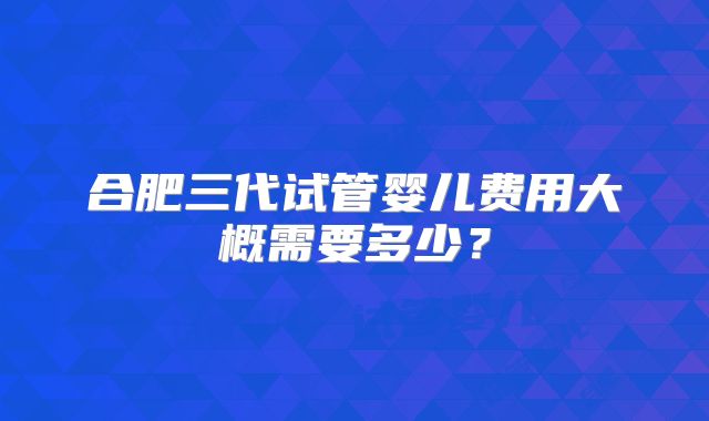 合肥三代试管婴儿费用大概需要多少?
